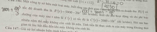 (1≤ x≤ 12). g m c te trong than 
tốc độ doanh thu là 
Ca 146: Một công ty sở hữu một loại máy, biết rằng sau thời gian tbăm đị R'(t)=5000-20t^2 (đo la/năm). Biết chi phí hoạt động và chi phí bảo
10 sinh ra doanh thu R(t) có 
ưỡng của máy sau t năm là C(t) có tốc độ là C'(t)=2000+10t^2 (đō la/năm). Hỏi sau bao 
nhiêu năm thì mẫy không còn sinh lãi nữa. Tính tiền lãi thực sinh ra của máy trong khoảng thời 
gian từ lúc bắt đầu đến khi máy không còn sinh lãi. 
Câu 147: Giả sử lợi nhuận biên (tính hằng