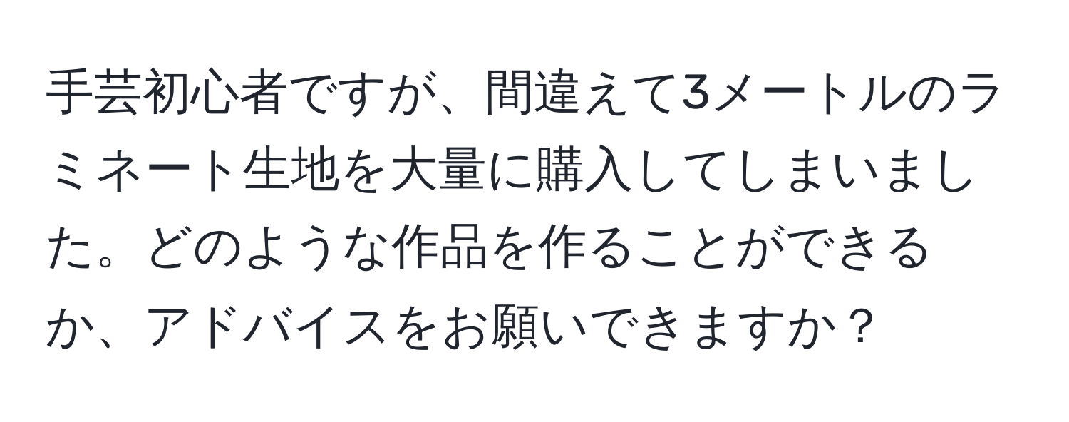 手芸初心者ですが、間違えて3メートルのラミネート生地を大量に購入してしまいました。どのような作品を作ることができるか、アドバイスをお願いできますか？