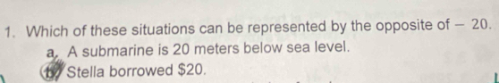 Which of these situations can be represented by the opposite of — 20.
a. A submarine is 20 meters below sea level.
b Stella borrowed $20.