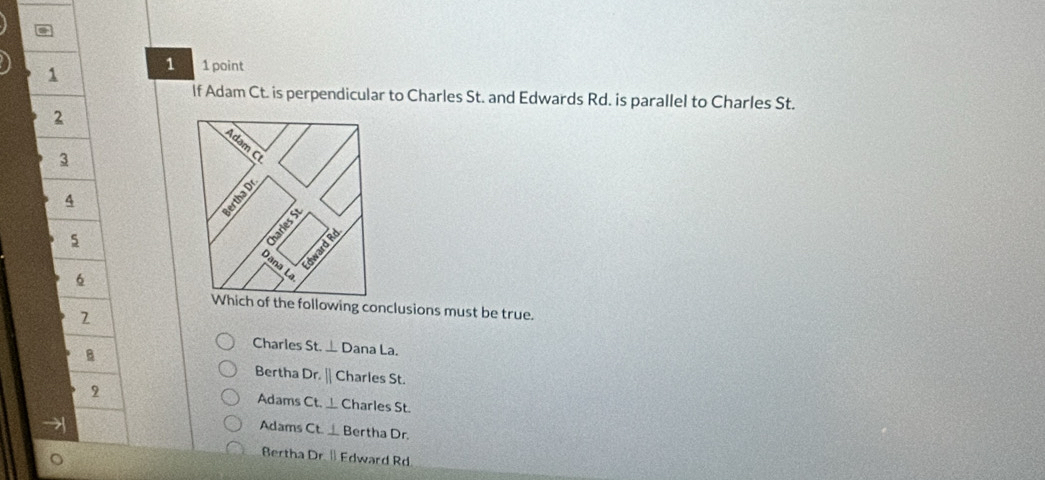 a
1
1 1 point
lf Adam Ct. is perpendicular to Charles St. and Edwards Rd. is parallel to Charles St.
2
3
4
5
6
he following conclusions must be true.
Charles St. ⊥ D ana La.
B
Bertha D
Dr.|| Charles St.
2 Adams Ct._  Charles St.
→
Adams Ct⊥ B ertha Dr.
Bertha Dr[] Edward Rd