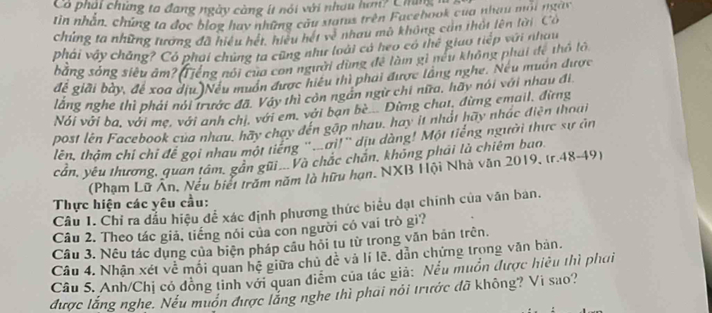 Có phải chúng ta đang ngày càng ít nói với nhau hơn? Chng
tin nhân, chứng ta đọc blog hay những câu xtanus trên Facehook của nhau mỗi ngày
chứng ta những tướng đã hiệu hết, hiều hết về nhau mô không cản thất lên lời. Cổ
phái vậy chăng? Có phai chủng ta cũng như loài cả heo có thể giao tiếp với nhau
bằng sóng siêu ám? Tiếng nói của con người dùng đề làm gì nếu không phái đề thổ lớ
để giải bày, để xoa dịu )Nếu muồn được hiệu thì phải được lầng nghe. Nếu muồn được
lằng nghe thì phải nói trước đã. Vậy thì côn ngắn ngữ chi nữa, hãy nói với nhau đi,
Nói với ba, với mẹ, với anh chị, với em, với bạn bè... Dừng chat, đừng email, đừng
post lên Facebook của nhau, hãy chay dến gặp nhau, hay it nhất hãy nhác điện thoại
lên, thậm chí chỉ để gọi nhau một tiếng "ơi!" dịu dàng! Một tiếng người thực sự ản
cần, yêu thương, quan tâm, gần gũi...Và chắc chắn, không phải là chiêm bao.
(Phạm Lữ Ân, Nếu biết trăm năm là hữu hạn. NXB Hội Nhà văn 2019, tr.48-49)
Thực hiện các yêu cầu:
Câu 1. Chỉ ra đầu hiệu để xác định phương thức biểu dạt chính của văn ban.
Câu 2. Theo tác giả, tiếng nói của con người có vai trò gì?
Câu 3. Nêu tác dụng của biện pháp cầu hỏi tu từ trong văn bản trên.
Câu 4. Nhận xét về mối quan hệ giữa chủ de^(frac 1)e và lí lẽ. dẫn chứng trong văn bản.
Câu 5. Anh/Chị có đồng tinh với quan điểm của tác giả: Nều muồn được hiệu thì phơi
được lắng nghe. Nếu muồn được lắng nghe thì phai nói trước đã không? Vi sao?