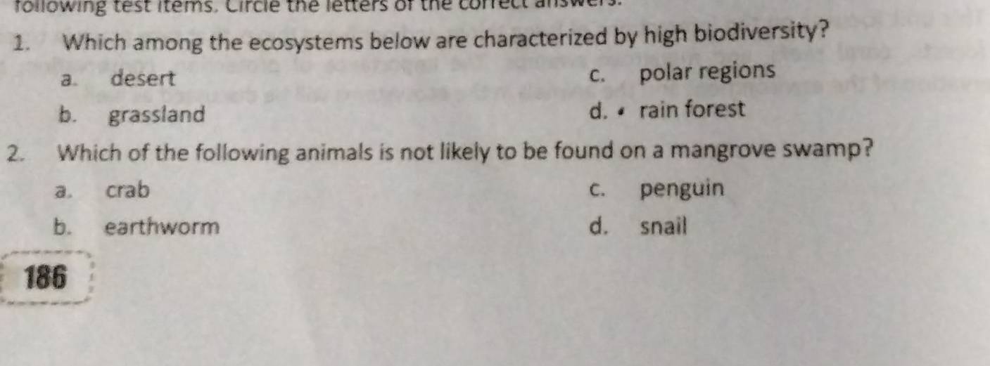 following test items. Circle the letters of the correct ans
1. Which among the ecosystems below are characterized by high biodiversity?
a desert c. polar regions
b. grassland d. rain forest
2. Which of the following animals is not likely to be found on a mangrove swamp?
a. crab c. penguin
b. earthworm d. snail
186