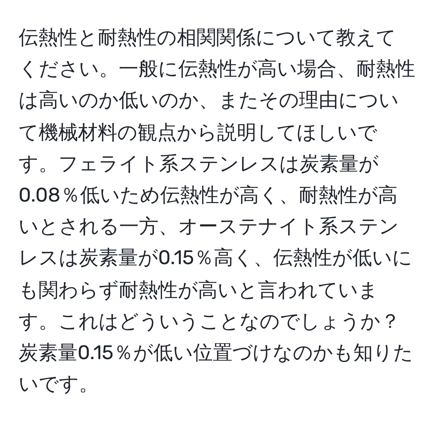 伝熱性と耐熱性の相関関係について教えてください。一般に伝熱性が高い場合、耐熱性は高いのか低いのか、またその理由について機械材料の観点から説明してほしいです。フェライト系ステンレスは炭素量が0.08％低いため伝熱性が高く、耐熱性が高いとされる一方、オーステナイト系ステンレスは炭素量が0.15％高く、伝熱性が低いにも関わらず耐熱性が高いと言われています。これはどういうことなのでしょうか？炭素量0.15％が低い位置づけなのかも知りたいです。