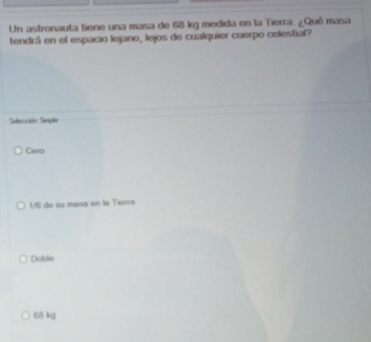 Un astronauta tiene una masa de 68 kg medida en la Tierra. ¿Qué masa
tendrá en el espacio lejano, lejos de cualquier cuerpo celestial?
Selección Simple
Cera
1/6 de su masa en la Tierra
Doble
68 kg