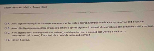 Choose the correct definition of a cost object.
A. A cost object is anything for which a separate measurement of costs is desired. Examples include a product, a service, and a customer.
B. A cost object is a resource sacrificed or forgone to achieve a specific objective. Examples include direct materials, direct labour, and advertising.
C. A cost object is a cost incurred (historical or past cost), as distinguished from a budgeted cost, which is a predicted or
forecasted cost (a future cost). Examples include materials, labour, and overhead.
D. None of the above.