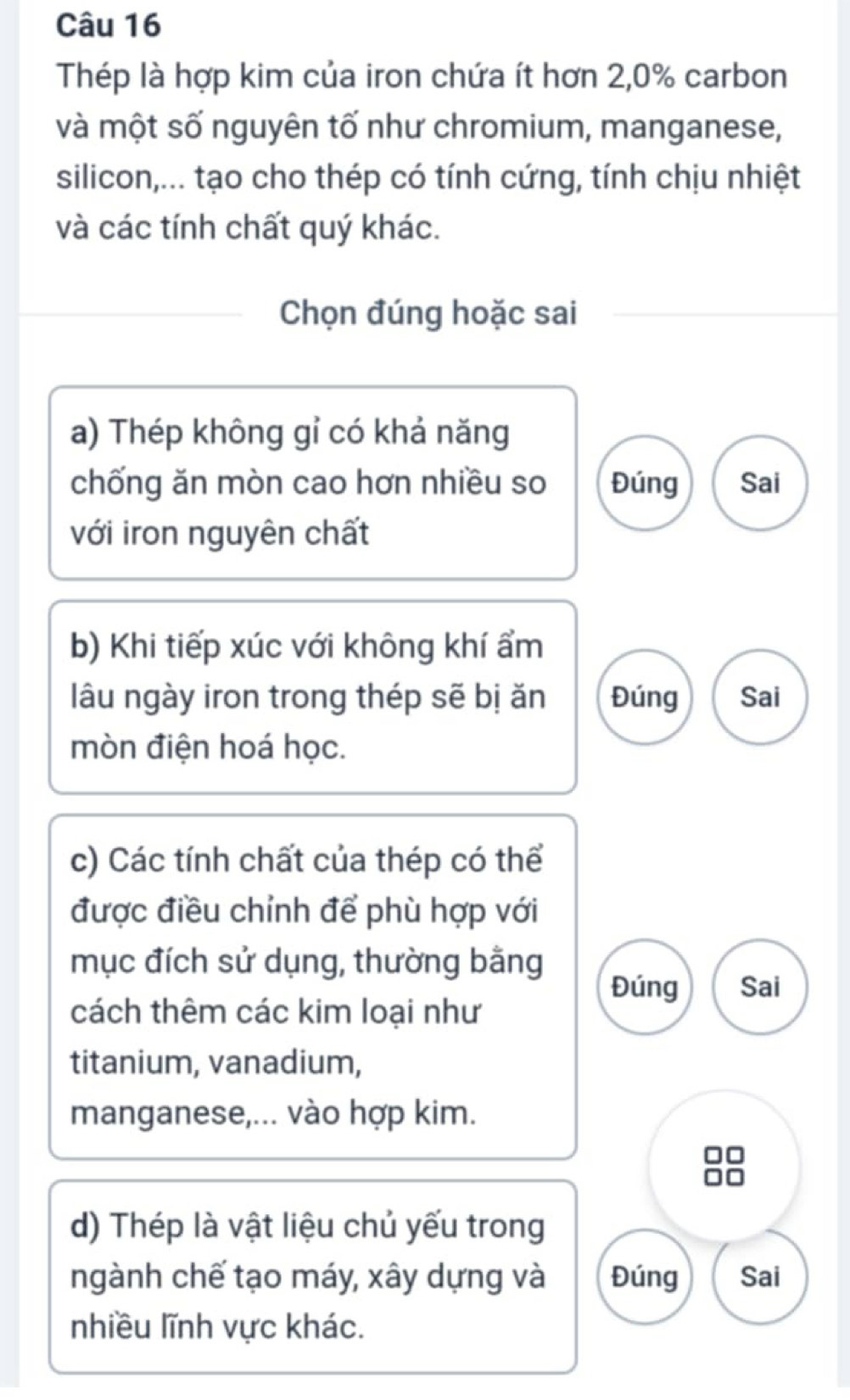 Thép là hợp kim của iron chứa ít hơn 2,0% carbon
và một số nguyên tố như chromium, manganese,
silicon,... tạo cho thép có tính cứng, tính chịu nhiệt
và các tính chất quý khác.
Chọn đúng hoặc sai
a) Thép không gỉ có khả năng
chống ăn mòn cao hơn nhiều so Đúng Sai
với iron nguyên chất
b) Khi tiếp xúc với không khí ẩm
lâu ngày iron trong thép sẽ bị ăn Đúng Sai
mòn điện hoá học.
c) Các tính chất của thép có thể
được điều chỉnh để phù hợp với
mục đích sử dụng, thường bằng
Đúng Sai
cách thêm các kim loại như
titanium, vanadium,
manganese,... vào hợp kim.
d) Thép là vật liệu chủ yếu trong
ngành chế tạo máy, xây dựng và Đúng Sai
nhiều lĩnh vực khác.