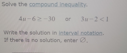 Solve the compound inequality.
4u-6≥ -30 or 3u-2<1</tex> 
Write the solution in interval notation. 
If there is no solution, enter Ø.