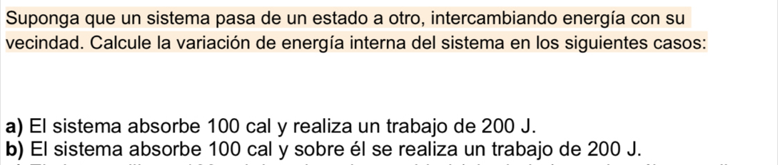 Suponga que un sistema pasa de un estado a otro, intercambiando energía con su 
vecindad. Calcule la variación de energía interna del sistema en los siguientes casos: 
a) El sistema absorbe 100 cal y realiza un trabajo de 200 J. 
b) El sistema absorbe 100 cal y sobre él se realiza un trabajo de 200 J.