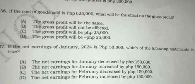 quafter is php 300,000.
36. If the cost of goods sold is Php 625,000, what will be the effect on the gross profit?
(A) The gross profit will be the same.
(B) The gross profit will not be affected.
(C) The gross profit will be php 25,000.
(D) The gross profit will be - php 25,000.
87. If the net earnings of January, 2024 is Php 50,000, which of the following statements is
true?
(A) The net earnings for January decreased by php 150,000.
(B) The net earnings for January increased by php 150,000.
(C) The net earnings for February decreased by php 150,000.
(D) The net earnings for February increased by php 150,000.