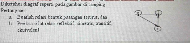 Diketahui diagraf seperti pada gambar di samping! 
Pertanyaan 
a. Buatlah relasi bentuk pasangan terurut, dan 
b. Periksa sifat relasi refleksif, simetris, transitif, 
ekuivalen!