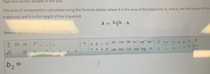 Type the correct answer in the box. 
The area of a trapezoid is calculated using the formula below, where A is the area of the trapezoid, b_1 and b_2 are the bases of the 
trapezoid, and h is the height of the trapezoid.
A=frac b_1+b_22· h
Rewrite the formula to find the base b_2.
 □ /□   () |□ | □^(□) + = = π a β ε 9 sin cos tan sin^(-1)cos^(-1)tan^(-1) overline □  0 n n sumlimits _T2
sqrt(□ ) sqrt[□](□ ) B. × s 2 A μ ρ φ CSC sec cot log log _□ in | ⊥ U beginbmatrix □ □  □ □ endbmatrix
b_2=