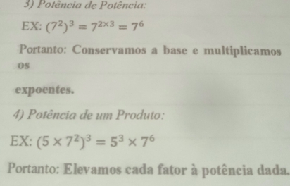 Potência de Potência: 
EX: (7^2)^3=7^(2* 3)=7^6
Portanto: Conservamos a base e multiplicamos 
0s 
expoentes. 
4) Potência de um Produto: 
EX: (5* 7^2)^3=5^3* 7^6
Portanto: Elevamos cada fator à potência dada.