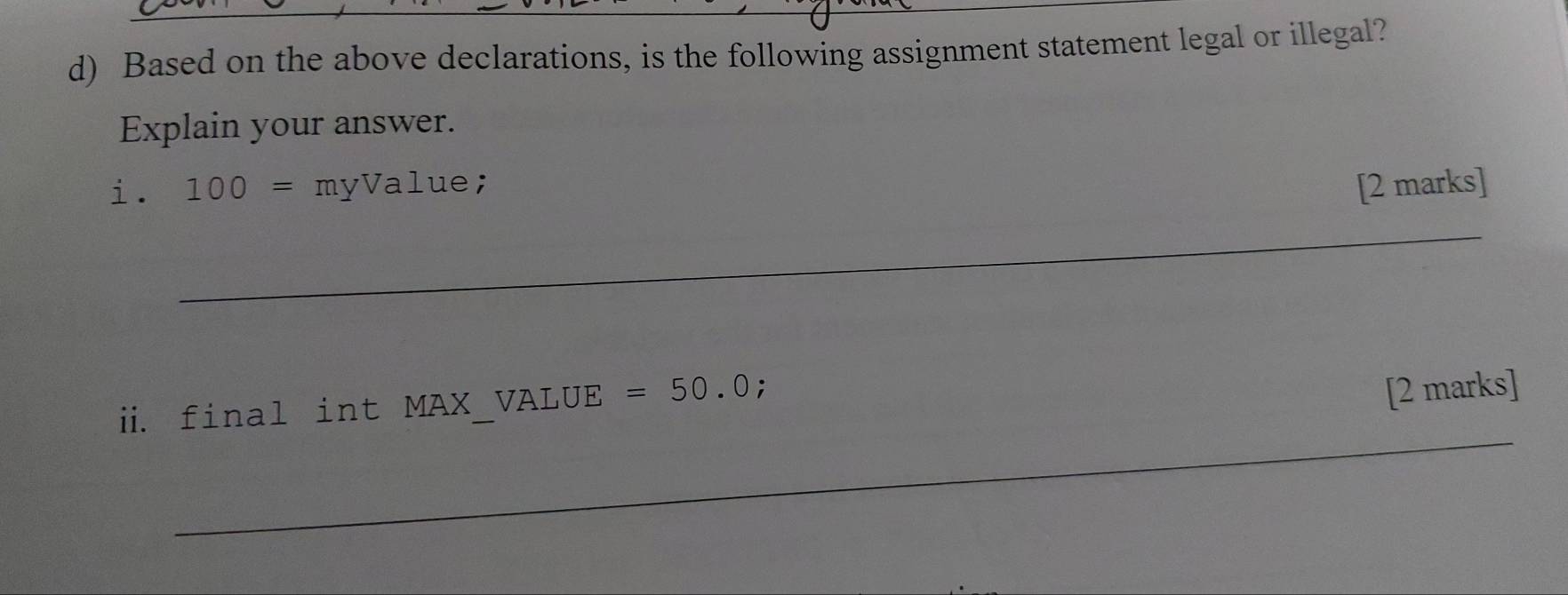 Based on the above declarations, is the following assignment statement legal or illegal? 
Explain your answer. 
i. 100= myValue; [2 marks] 
_ 
ii. final int MAX_VALUE =50.0; 
[2 marks] 
_