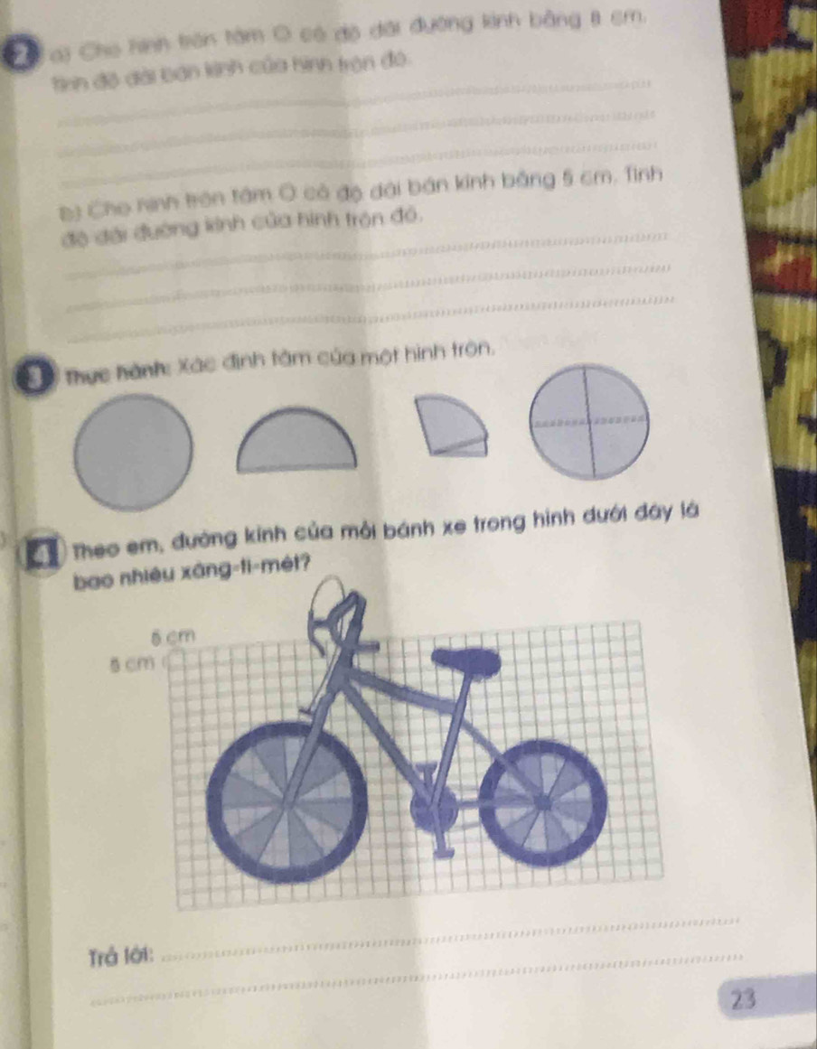 a a) Cho hình trên tâm O có độ đài đường kinh bằng 8 sm. 
_ 
tinh độ đài bán kinh của hình tròn đó. 
_ 
_ 
Đ) Cho ninh trên tâm Ô có độ đài bán kính bằng 5 cm. Tình 
độ đài đường kinh của hình trên đỏ, 
_ 
_ 
ổ Thực hành: Xác định tâm của một hình tròn. 
C1 Theo em, đường kinh của môi bánh xe trong hình dưới đây là 
bao nhiêu xáng-ti-mét? 
Trả lới: 
_ 
23