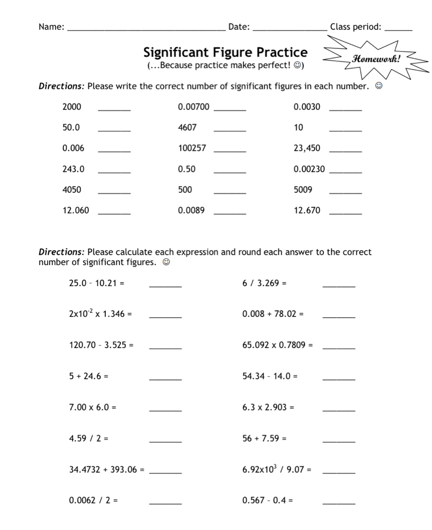 Name: _Date: _Class period:_ 
Significant Figure Practice Homework! 
(..Because practice makes perfect! ☺) 
Directions: Please write the correct number of significant figures in each number. ⊙
2000 _ 0.00700 _ 0.0030 _
50.0 _ 4607 _10_
0.006 _ 100257 _ 23,450 _
243.0 _ 0.50 _ 0.00230 _
4050 _ 500 _ 5009 _
12.060 _ 0.0089 _ 12.670 _ 
Directions: Please calculate each expression and round each answer to the correct 
number of significant figures. ☺ 
_ 25.0-10.21=
6/3.269=
_
2* 10^(-2)* 1.346= _ 
_ 0.008+78.02=
120.70-3.525= _
65.092* 0.7809= _
5+24.6=
_
54.34-14.0= _ 
_ 7.00* 6.0=
6.3* 2.903= _
4.59/2=
_
56+7.59=
_ 
_ 34.4732+393.06=
6. 92* 10^3/9.07= _ 
_ 0.0062/2=
_ 0.567-0.4=