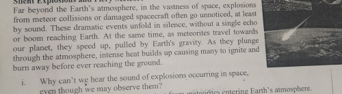 snent Explosion 
Far beyond the Earth's atmosphere, in the vastness of space, explosions 
from meteor collisions or damaged spacecraft often go unnoticed, at least 
by sound. These dramatic events unfold in silence, without a single echo 
or boom reaching Earth. At the same time, as meteorites travel towards 
our planet, they speed up, pulled by Earth's gravity. As they plunge 
through the atmosphere, intense heat builds up causing many to ignite and 
burn away before ever reaching the ground. 
i. Why can’t we hear the sound of explosions occurring in space, 
even though we may observe them? etrtes entering Earth's atmosphere.