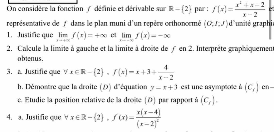 On considère la fonction ƒ définie et dérivable sur R- 2 par : f(x)= (x^2+x-2)/x-2  et 
représentative de ƒ dans le plan muni d'un repère orthonormé (O;I;J)d g'unité graphie 
1. Justifie que limlimits _xto +∈fty f(x)=+∈fty et limlimits _xto -∈fty f(x)=-∈fty
2. Calcule la limite à gauche et la limite à droite de ƒ en 2. Interprète graphiquement 
obtenus. 
3. a. Justifie que ∀ x∈ R- 2 , f(x)=x+3+ 4/x-2 
b. Démontre que la droite (D) d’équation y=x+3 est une asymptote à (C_f) en 
c. Etudie la position relative de la droite (D) par rapport à (C_f). 
4. a. Justifie que ∀ x∈ R- 2 , f'(x)=frac x(x-4)(x-2)^2