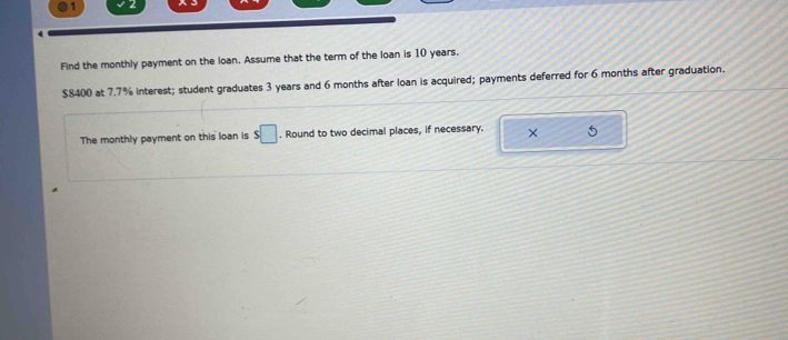 Find the monthly payment on the loan. Assume that the term of the loan is 10 years.
$8400 at 7.7% interest; student graduates 3 years and 6 months after loan is acquired; payments deferred for 6 months after graduation. 
The monthly payment on this loan is s□. Round to two decimal places, if necessary. × 5