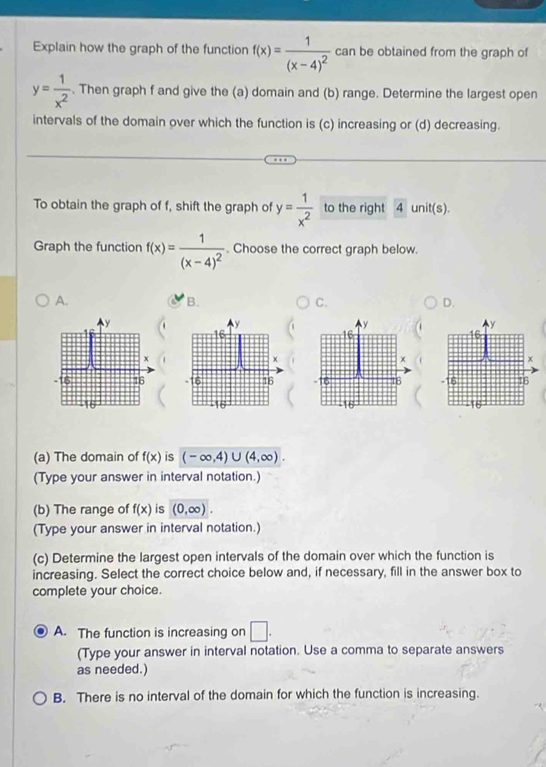 Explain how the graph of the function f(x)=frac 1(x-4)^2 can be obtained from the graph of
y= 1/x^2 . Then graph f and give the (a) domain and (b) range. Determine the largest open
intervals of the domain over which the function is (c) increasing or (d) decreasing.
To obtain the graph of f, shift the graph of y= 1/x^2  to the right 4 unit(s).
Graph the function f(x)=frac 1(x-4)^2. Choose the correct graph below.
A.
B.
C.
D.
   
(a) The domain of f(x) is (-∈fty ,4)∪ (4,∈fty ).
(Type your answer in interval notation.)
(b) The range of f(x) is (0,∈fty ).
(Type your answer in interval notation.)
(c) Determine the largest open intervals of the domain over which the function is
increasing. Select the correct choice below and, if necessary, fill in the answer box to
complete your choice.
A. The function is increasing on □ .
(Type your answer in interval notation. Use a comma to separate answers
as needed.)
B. There is no interval of the domain for which the function is increasing.