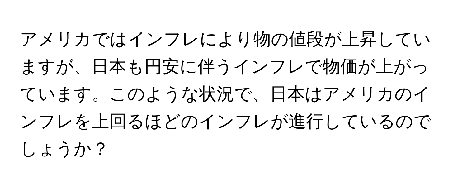 アメリカではインフレにより物の値段が上昇していますが、日本も円安に伴うインフレで物価が上がっています。このような状況で、日本はアメリカのインフレを上回るほどのインフレが進行しているのでしょうか？