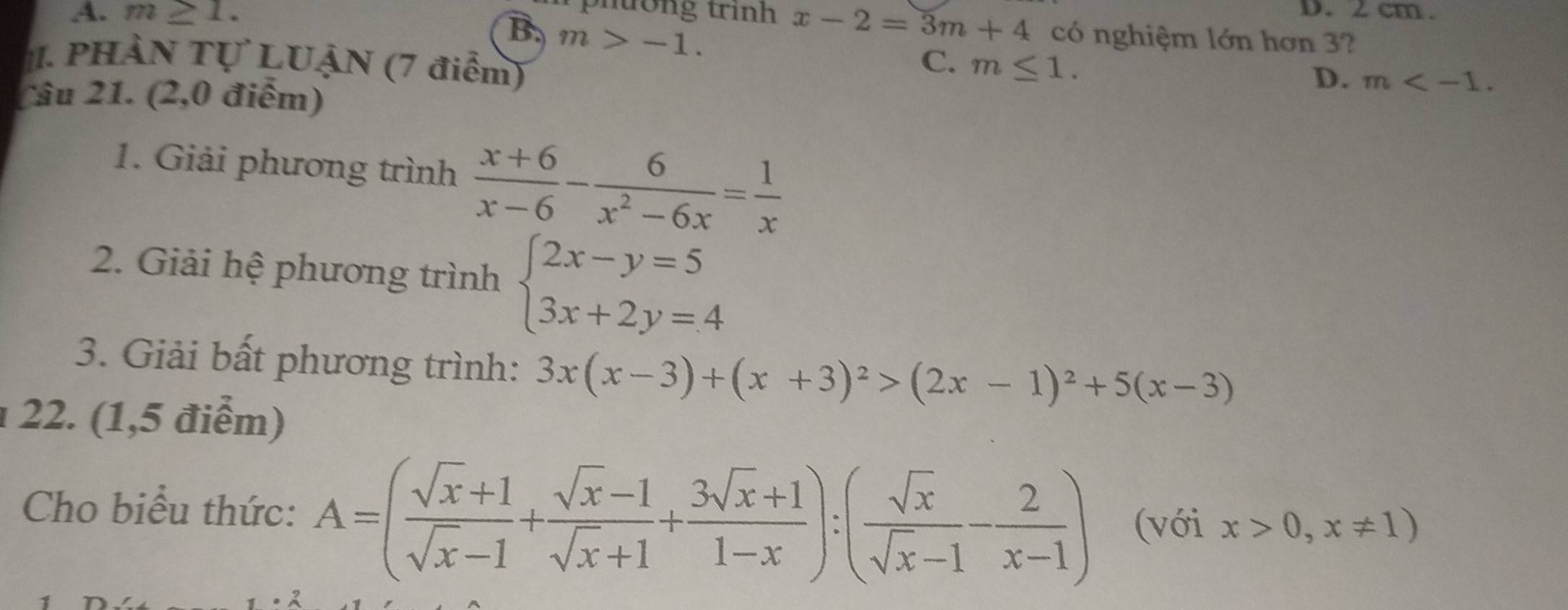 A. m≥ 1.
x-2=3m+4
D. 2cm.
B. m>-1. có nghiệm lớn hơn 3?
. PHÀN Tự LUẠN (7 điểm) m≤ 1. 
C.
D. m . 
Câu 21. (2,0 điểm)
1. Giải phương trình  (x+6)/x-6 - 6/x^2-6x = 1/x 
2. Giải hệ phương trình beginarrayl 2x-y=5 3x+2y=4endarray.
3. Giải bất phương trình: 3x(x-3)+(x+3)^2>(2x-1)^2+5(x-3)
22. (1,5 điểm)
Cho biểu thức: A=( (sqrt(x)+1)/sqrt(x)-1 + (sqrt(x)-1)/sqrt(x)+1 + (3sqrt(x)+1)/1-x ):( sqrt(x)/sqrt(x)-1 - 2/x-1 ) (với x>0,x!= 1)