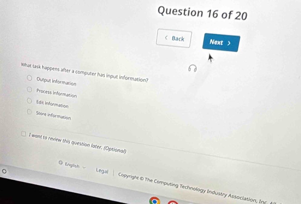 < Back Next
What task happens after a computer has input information?
 Output information
Process Information
Edit information
Store information
I want to review this question later. (Optional)
English Legal Copyright © The Computing Technology Industry Association, Inc