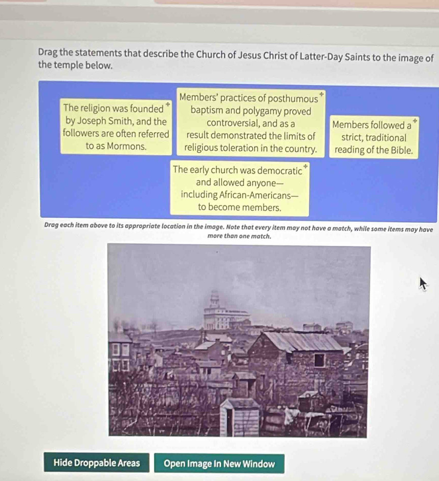 Drag the statements that describe the Church of Jesus Christ of Latter-Day Saints to the image of 
the temple below. 
Members’ practices of posthumous 
The religion was founded * baptism and polygamy proved 
by Joseph Smith, and the controversial, and as a Members followed a 
followers are often referred result demonstrated the limits of strict, traditional 
to as Mormons. religious toleration in the country. reading of the Bible. 
The early church was democratic 
and allowed anyone— 
including African-Americans— 
to become members. 
Drag each item above to its appropriate location in the image. Note that every item may not have a match, while some items may have 
more than one match. 
Hide Droppable Areas Open Image In New Window