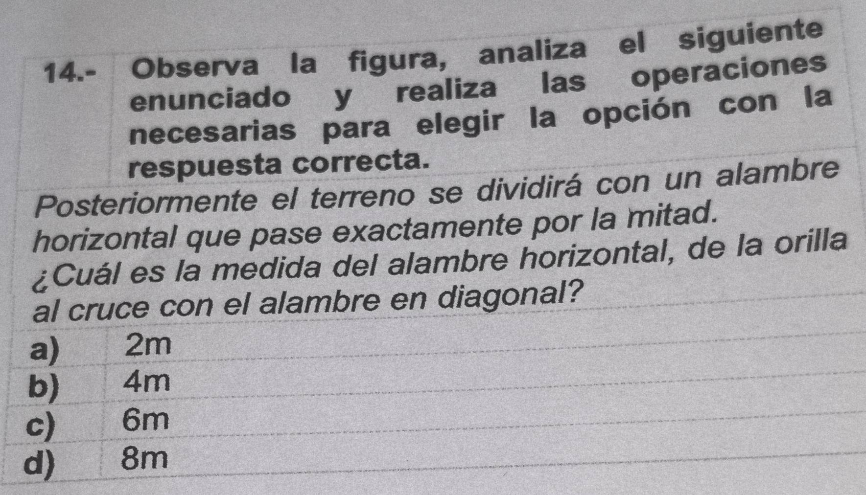 14.- Observaíla figura, analiza el siguiente
enunciado y realiza las operaciones
necesarias para elegir la opción con la
respuesta correcta.
Posteriormente el terreno se dividirá con un alambre
horizontal que pase exactamente por la mitad.
¿Cuál es la medida del alambre horizontal, de la orilla
al cruce con el alambre en diagonal?
a)
2m
b)
4m
c)
6m
d) 3 8m