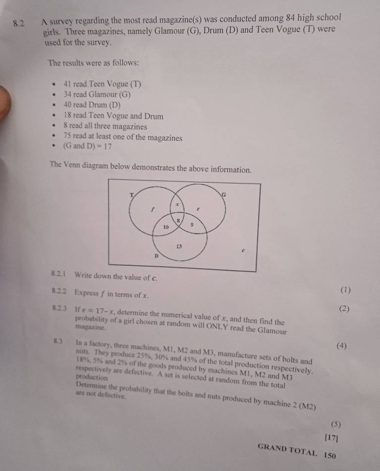 8.2 A survey regarding the most read magazine(s) was conducted among 84 high school 
girls. Three magazines, namely Glamour (G), Drum (D) and Teen Vogue (T) were 
used for the survey. 
The results were as follows:
41 read Teen Vogue (T)
34 read Glamour (G)
40 read Drum (D)
18 read Teen Vogue and Drum
8 read all three magazines
75 read at least one of the magazines 
(G and D)=17
The Venn diagram below demonstrates the above information. 
8.2.1 Write down the value of c. 
8.2.2 Express f in terms of x. 
(1) 
(2) 
8.2.3 If e=17-x , determine the numerical value of x, and then find the 
probability of a girl chosen at random will ONLY read the Glamour 
magazine. 
(4) 
8.3 In a factory, three machines, M1, M2 and M3, manufacture sets of bolts and 
nuts. They produce 25%, 30% and 45% of the total production respectively.
18%, 5% and 2% of the goods produced by machines M1, M2 and M3 
respectively are defective. A set is selected at random from the total 
production 
are not defective. 
Determine the probability that the bolts and nuts produced by machine 2 (M2)
(5) 
[17] 
GRAND TOTAL 150