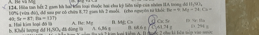 A. Be và Mg B. Mỹ va Ca
124. Hòa tan hết 2 gam hh hai kim loại thuộc hai chu kỳ liên tiếp của nhóm IIA trong d h H_2SO_4
10% (vừa đủ), dd sau pư có chứa 8,72 gam hh 2 muối. (cho nguyên tứ khối: Be=9 : Mg=24 : Ca=
40; Sr=87; Ba=137)
a. Hai kim loại đó là A. Be : Mg B. Mg; Ca Q Ca; Sr D Sr: Ba
b. Khối lượng dd H_2SO_4da dùng là A. 6,86 g B. 68.6 g C. 61.74 g D. 294 g
àm Ba và 2 kim loại kiểm A. B thuộc 2 chu ki liên tiếp vào nước