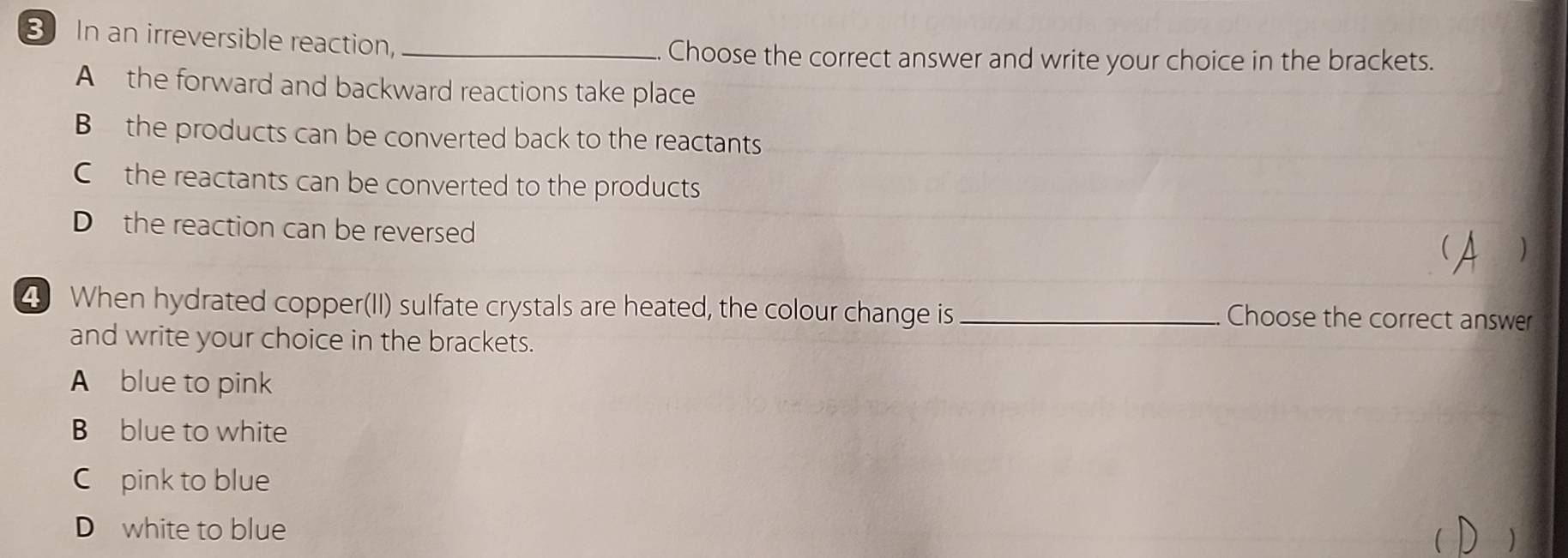 In an irreversible reaction,_
Choose the correct answer and write your choice in the brackets.
A the forward and backward reactions take place
B the products can be converted back to the reactants
C the reactants can be converted to the products
D the reaction can be reversed
 )
4 When hydrated copper(II) sulfate crystals are heated, the colour change is _Choose the correct answer
and write your choice in the brackets.
A blue to pink
B blue to white
C pink to blue
D white to blue 
C