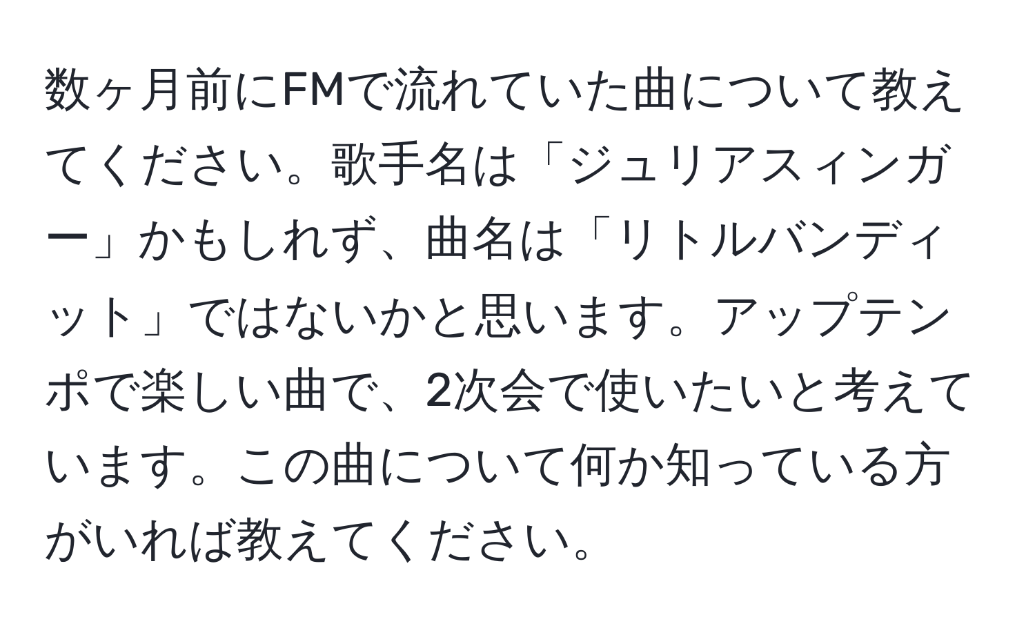 数ヶ月前にFMで流れていた曲について教えてください。歌手名は「ジュリアスィンガー」かもしれず、曲名は「リトルバンディット」ではないかと思います。アップテンポで楽しい曲で、2次会で使いたいと考えています。この曲について何か知っている方がいれば教えてください。