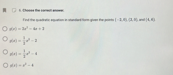 Choose the correct answer.
Find the quadratic equation in standard form given the points (-2,0),(2,0) , and (4,6).
g(x)=2x^2-4x+2
g(x)= 1/2 x^2-2
g(x)= 1/2 x^2-4
g(x)=x^2-4