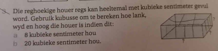 Die reghoekige houer regs kan heeltemal met kubieke sentimeter gevul 
word. Gebruik kubusse om te bereken hoe lank, 
wyd en hoog die houer is indien dit: 
a 8 kubieke sentimeter hou
20 kubieke sentimeter hou.