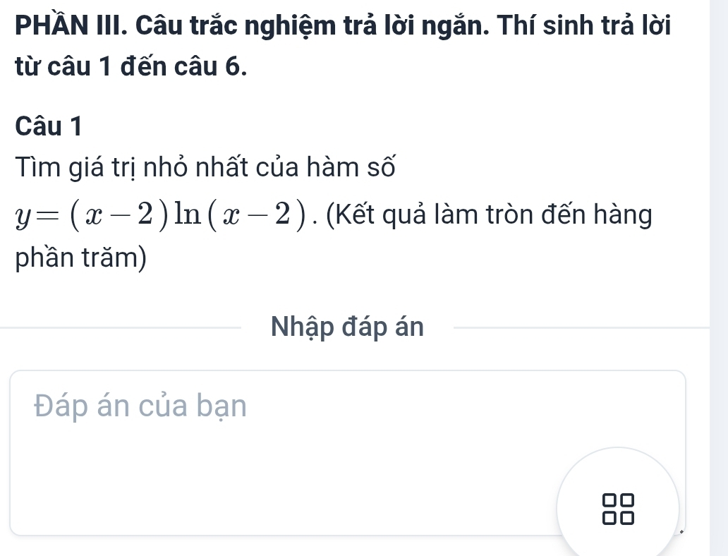 PHÄN III. Câu trắc nghiệm trả lời ngắn. Thí sinh trả lời 
từ câu 1 đến câu 6. 
Câu 1 
Tìm giá trị nhỏ nhất của hàm số
y=(x-2)ln (x-2). (Kết quả làm tròn đến hàng 
phần trăm) 
Nhập đáp án 
Đáp án của bạn