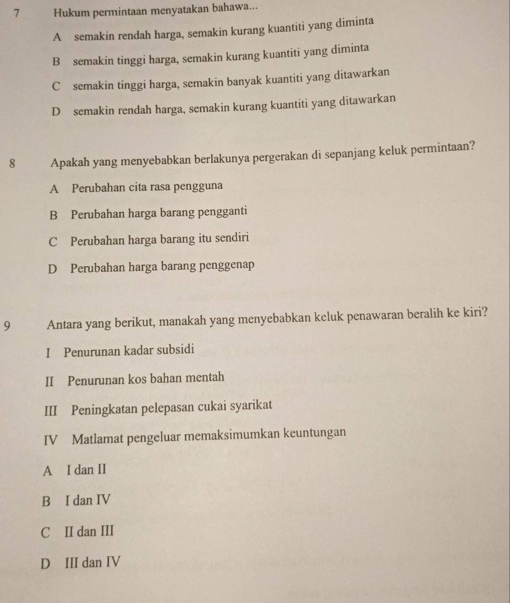 Hukum permintaan menyatakan bahawa...
A semakin rendah harga, semakin kurang kuantiti yang diminta
B semakin tinggi harga, semakin kurang kuantiti yang diminta
C semakin tinggi harga, semakin banyak kuantiti yang ditawarkan
D semakin rendah harga, semakin kurang kuantiti yang ditawarkan
8 Apakah yang menyebabkan berlakunya pergerakan di sepanjang keluk permintaan?
A Perubahan cita rasa pengguna
B Perubahan harga barang pengganti
C Perubahan harga barang itu sendiri
D Perubahan harga barang penggenap
9 Antara yang berikut, manakah yang menyebabkan keluk penawaran beralih ke kiri?
I Penurunan kadar subsidi
II Penurunan kos bahan mentah
III Peningkatan pelepasan cukai syarikat
IV Matlamat pengeluar memaksimumkan keuntungan
A I dan II
B I dan IV
C II dan III
D III dan IV