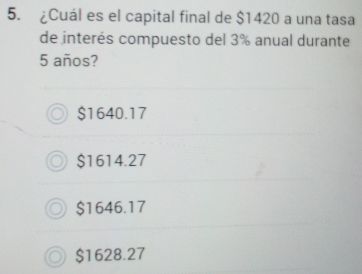 ¿Cuál es el capital final de $1420 a una tasa
de interés compuesto del 3% anual durante
5 años?
$1640.17
$1614.27
$1646.17
$1628.27