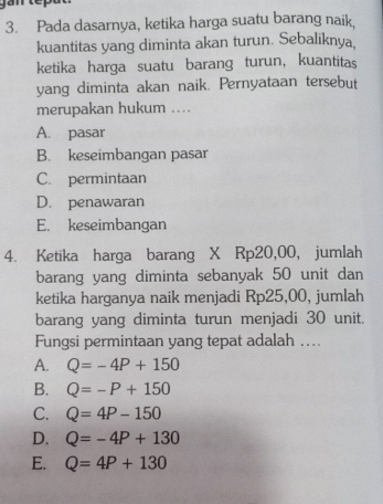 Pada dasarnya, ketika harga suatu barang naik,
kuantitas yang diminta akan turun. Sebaliknya,
ketika harga suatu barang turun, kuantitas
yang diminta akan naik. Pernyataan tersebut
merupakan hukum ....
A. pasar
B. keseimbangan pasar
C. permintaan
D. penawaran
E. keseimbangan
4. Ketika harga barang X Rp20,00, jumlah
barang yang diminta sebanyak 50 unit dan
ketika harganya naik menjadi Rp25,00, jumlah
barang yang diminta turun menjadi 30 unit.
Fungsi permintaan yang tepat adalah ..
A. Q=-4P+150
B. Q=-P+150
C. Q=4P-150
D. Q=-4P+130
E. Q=4P+130