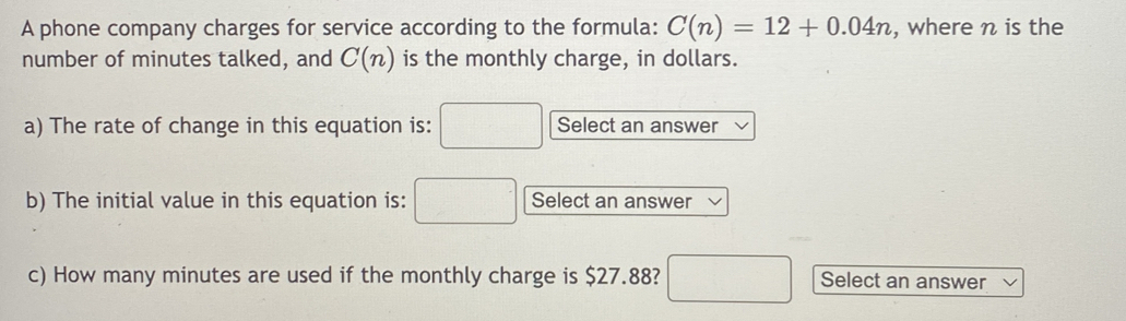 A phone company charges for service according to the formula: C(n)=12+0.04n , where n is the 
number of minutes talked, and C(n) is the monthly charge, in dollars. 
a) The rate of change in this equation is: □ Select an answer 
b) The initial value in this equation is: □ Select an answer 
c) How many minutes are used if the monthly charge is $27.88? □ Select an answer