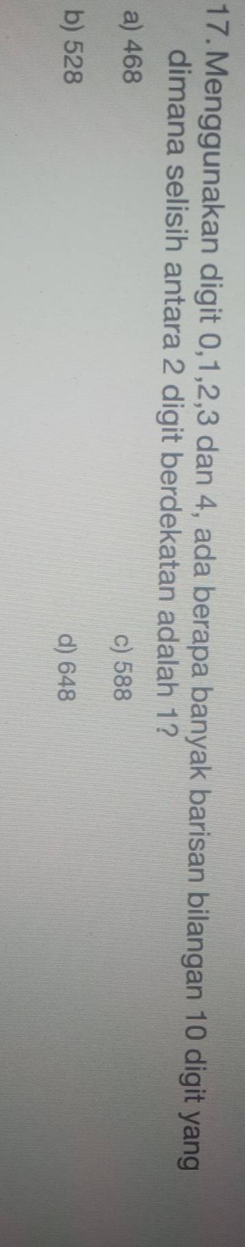 Menggunakan digit 0, 1, 2, 3 dan 4, ada berapa banyak barisan bilangan 10 digit yang
dimana selisih antara 2 digit berdekatan adalah 1?
a) 468
c) 588
b) 528
d) 648