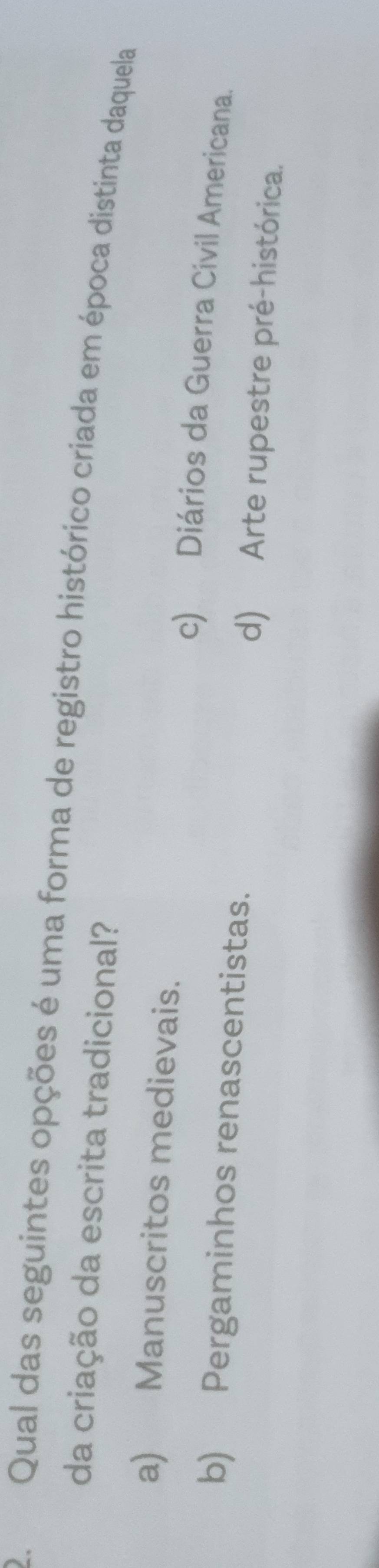 Qual das seguintes opções é uma forma de registro histórico criada em época distinta daquela
da criação da escrita tradicional?
a) Manuscritos medievais.
c) Diários da Guerra Civil Americana.
b) Pergaminhos renascentistas. d) Arte rupestre pré-histórica.