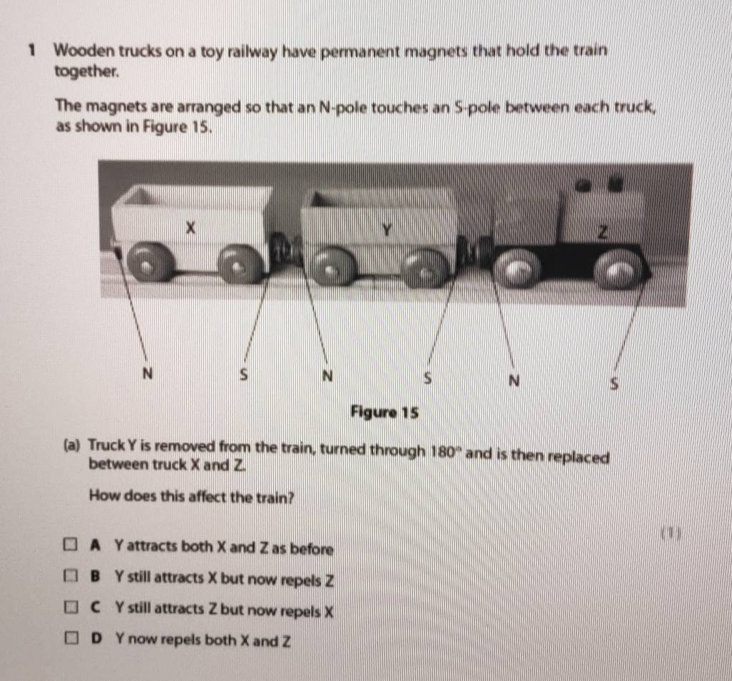 Wooden trucks on a toy railway have permanent magnets that hold the train
together.
The magnets are arranged so that an N-pole touches an S-pole between each truck,
as shown in Figure 15.
(a) Truck Y is removed from the train, turned through 180° and is then replaced 
between truck X and Z.
How does this affect the train?
( 1)
A Y attracts both X and Z as before
B Y still attracts X but now repels Z
C Y still attracts Z but now repels X
D Y now repels both X and Z