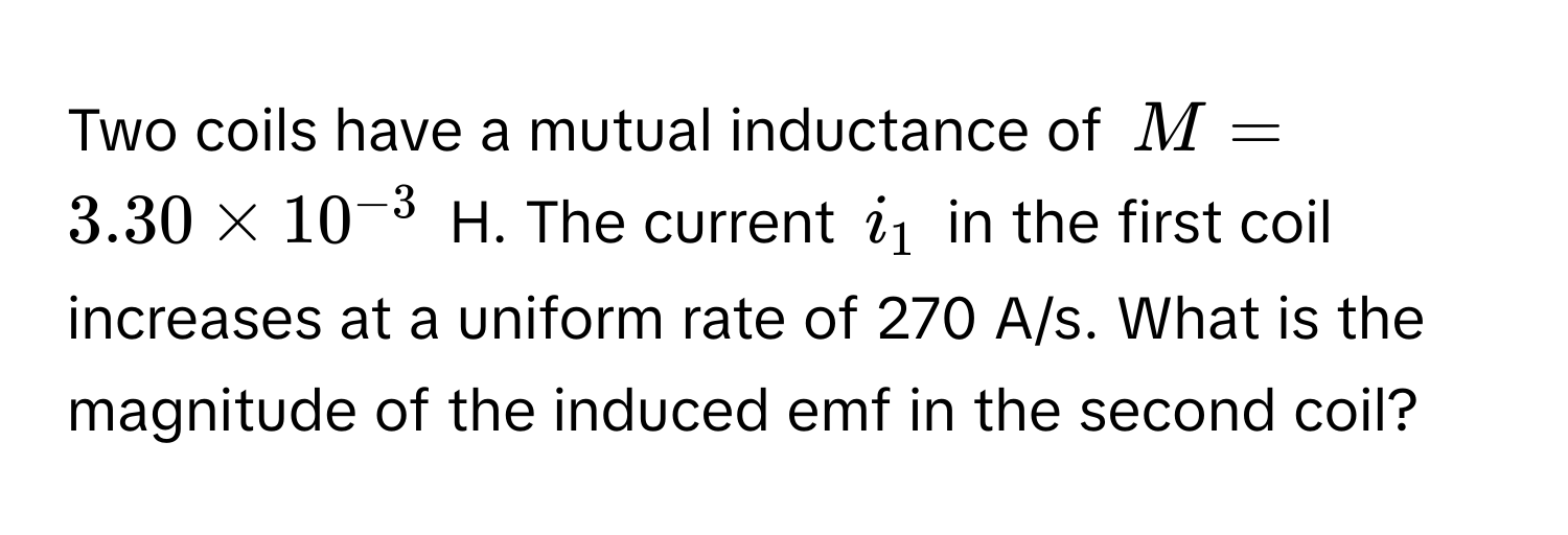 Two coils have a mutual inductance of $M = 3.30 * 10^(-3)$ H. The current $i_1$ in the first coil increases at a uniform rate of 270 A/s. What is the magnitude of the induced emf in the second coil?