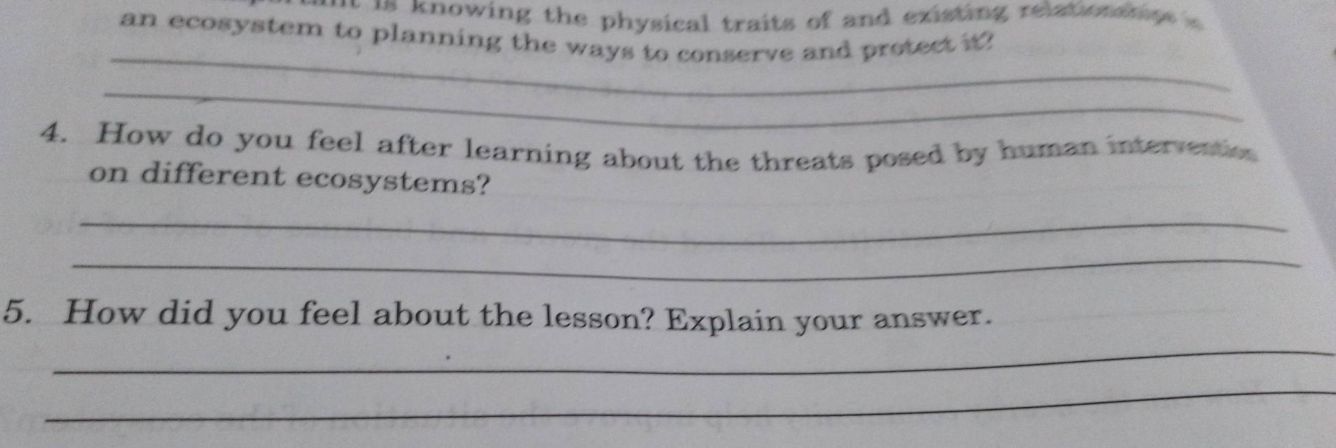 a nowing the physical traits of and existing relationsnps 
an ecosystem to planning the ways to conserve and pretect it? 
_ 
_ 
4. How do you feel after learning about the threats posed by human intervention 
on different ecosystems? 
_ 
_ 
_ 
5. How did you feel about the lesson? Explain your answer. 
_