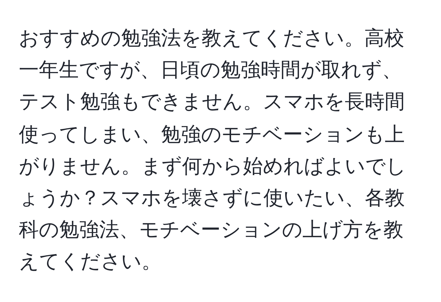 おすすめの勉強法を教えてください。高校一年生ですが、日頃の勉強時間が取れず、テスト勉強もできません。スマホを長時間使ってしまい、勉強のモチベーションも上がりません。まず何から始めればよいでしょうか？スマホを壊さずに使いたい、各教科の勉強法、モチベーションの上げ方を教えてください。