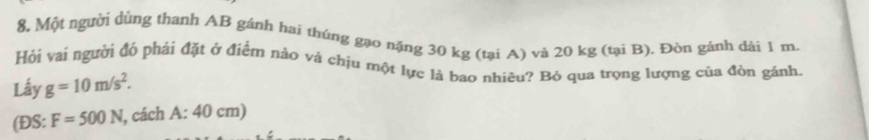 8, Một người dùng thanh AB gánh hai thúng gạo nặng 30 kg (tại A) và 20 kg (tại B). Đòn gánh dài 1 m
Hỏi vai người đó phải đặt ở điểm nào và chịu một lực là bao nhiêu? Bỏ qua trọng lượng của đòn gánh. 
Lấy g=10m/s^2. 
(ĐS: F=500N l, cách A:40 cm)