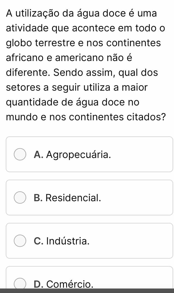 A utilização da água doce é uma
atividade que acontece em todo o
globo terrestre e nos continentes
africano e americano não é
diferente. Sendo assim, qual dos
setores a seguir utiliza a maior
quantidade de água doce no
mundo e nos continentes citados?
A. Agropecuária.
B. Residencial.
C. Indústria.
D. Comércio.