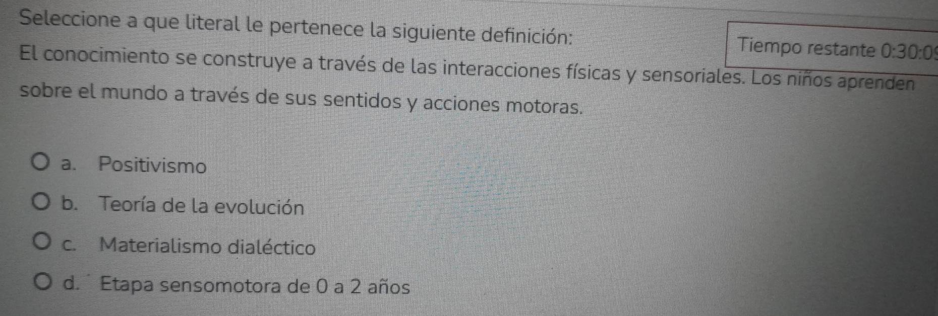 Seleccione a que literal le pertenece la siguiente definición: Tiempo restante 0:30:0
El conocimiento se construye a través de las interacciones físicas y sensoriales. Los niños aprenden
sobre el mundo a través de sus sentidos y acciones motoras.
a. Positivismo
b. Teoría de la evolución
c. Materialismo dialéctico
d. Etapa sensomotora de 0 a 2 años