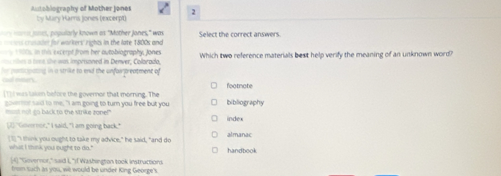 utobiography of Mother Jones 
2 
by Mary Harris Jones (excerpt) 
ry arri Janes, popularly known as "Mother Jones," was Select the correct answers. 
mnc ies rusadet for warkers' rights in the late 1800s and 
. in this excerpt from her autobiography, Jones 
rs a tee she was imprisoned in Denver, Colarado, Which two reference materials best help verify the meaning of an unknown word? 
f or pusicipating in a strike to end the unfaintreatment of 
coal miners. 
footnote 
Thi was taken before the governor that morning. The 
governor said to me, "I am going to turn you free but you bibliography 
must not go back to the strike zone!" 
index 
2) "Governor," I said, "I am going back." 
[3] "I think you ought to take my advice," he said, "and do almanac 
what I think you bught to do." handbook 
[4] "Governor," said I, "I( Washington took Instructions 
from such as you, we would be under King George's