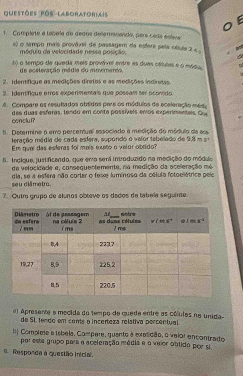 questões pós laboratoriais
E
1. Complete a tábela de dados determinando, para cada esíera
a) o tempo mais provável da passagem da esfera pela cáule 2 e 
módulo da velocidade nessa posição;
b) o tempo de queda mais provável entre as duas célutas e o mésdo
da aceleração médie do movimento,
2. Identifique as medições diretas e as medições indiretas.
3. Identifique erros experimentais que possam ter ocorrido.
4. Compare os resultados obtidos para os módulos da aceleração méds
das duas esferas, tendo em conta possíveis erros experimentals. Ou
conclul?
5. Determine o erro percentual associado a medição do módulo da ao
meração média de cada esfera, supondo o valor tabelado de 9,3 m  s
Em qual das esferas foi mais exato o valor obtido?
6. Indique, justificando, que erro será introduzido na medição do módulo
da velocidade e, consequentemente, na medição da aceleração mé
dia, se a esfera não cortar o feixe luminoso da célula fotoelétrica pelo
seu diâmetro.
7 Outro grupo de alunos obteve os dados da tabela seguinte.
) Apresente a medida do tempo de queda entre as células na unida-
de SI, tendo em conta a incerteza relativa percentual.
b) Complete a tabela. Compare, quanto à exatidão, o valor encontrado
por este grupo para a aceleração média e o valor obtido por si.
. Responda à questão inicial.